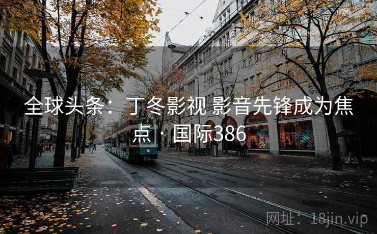全球头条:丁冬影视 影音先锋成为焦点 · 国际386 全球头条:丁冬影视 影音先锋成为焦点 · 国际386