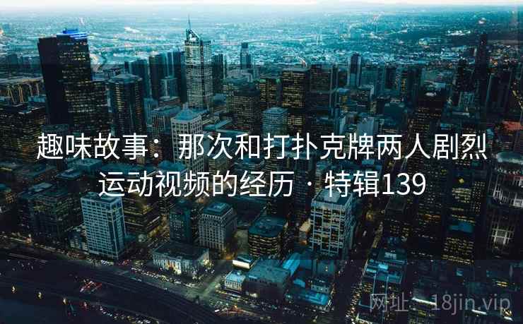 趣味故事:那次和打扑克牌两人剧烈运动视频的经历 · 特辑139 趣味故事:那次和打扑克牌两人剧烈运动视频的经历 · 特辑139