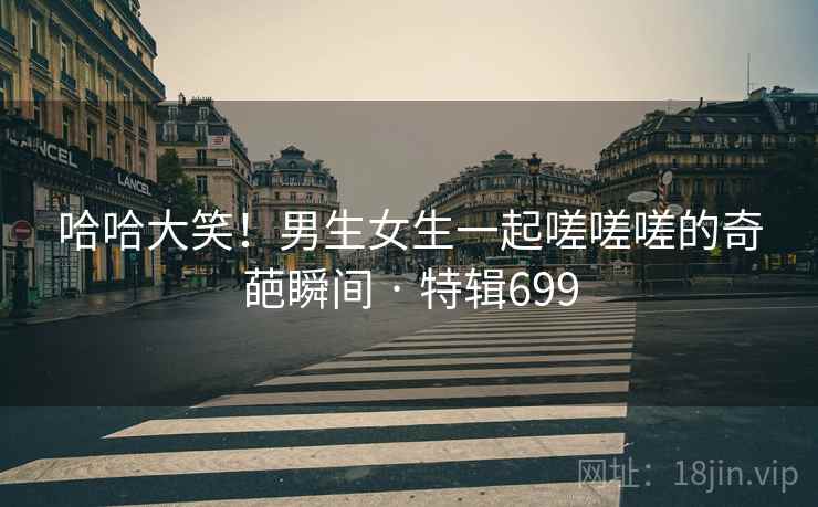 哈哈大笑！男生女生一起嗟嗟嗟的奇葩瞬间 · 特辑699