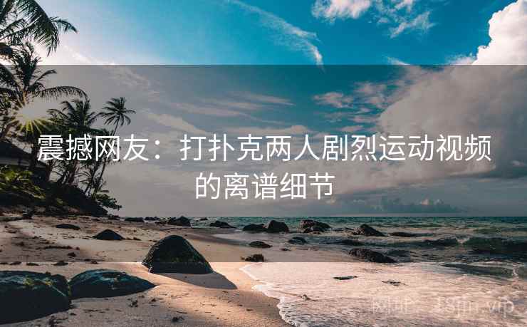 震撼网友：打扑克两人剧烈运动视频的离谱细节