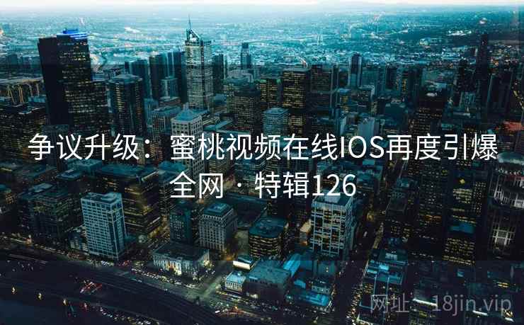 争议升级：蜜桃视频在线IOS再度引爆全网 · 特辑126
